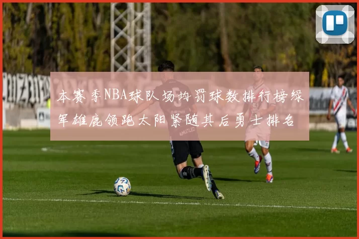 本赛季NBA球队场均罚球数排行榜绿军雄鹿领跑太阳紧随其后勇士排名第九