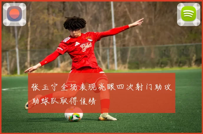 张玉宁全场表现亮眼四次射门助攻助球队取得佳绩